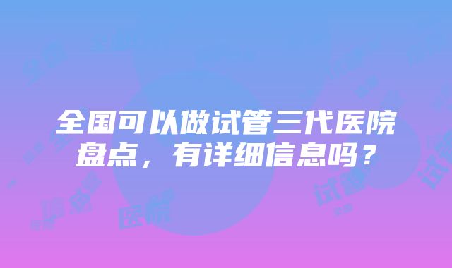 全国可以做试管三代医院盘点，有详细信息吗？