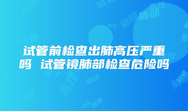 试管前检查出肺高压严重吗 试管镜肺部检查危险吗