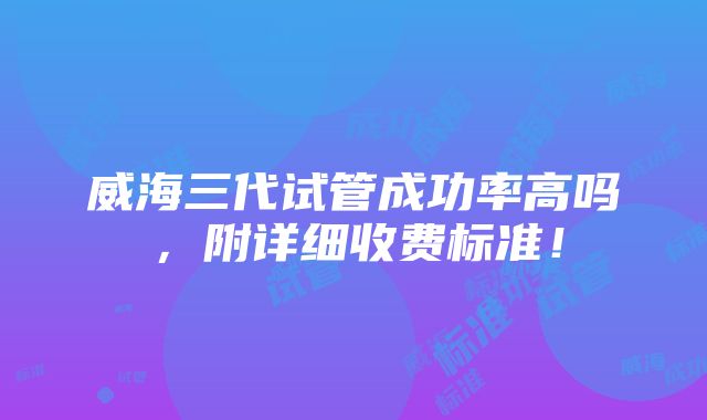 威海三代试管成功率高吗，附详细收费标准！