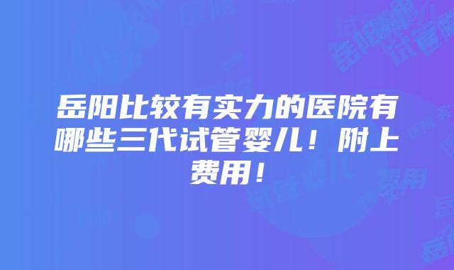 岳阳比较有实力的医院有哪些三代试管婴儿！附上费用！