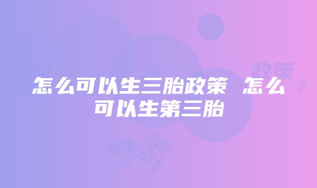 怎么可以生三胎政策 怎么可以生第三胎