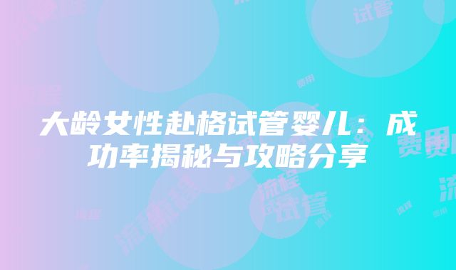 大龄女性赴格试管婴儿：成功率揭秘与攻略分享