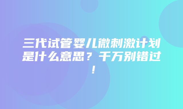 三代试管婴儿微刺激计划是什么意思？千万别错过！