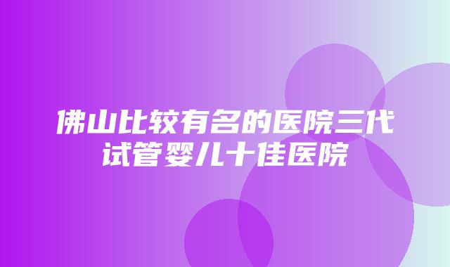 佛山比较有名的医院三代试管婴儿十佳医院