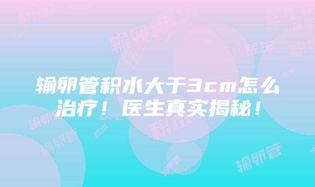 输卵管积水大于3cm怎么治疗！医生真实揭秘！