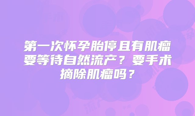 第一次怀孕胎停且有肌瘤要等待自然流产？要手术摘除肌瘤吗？