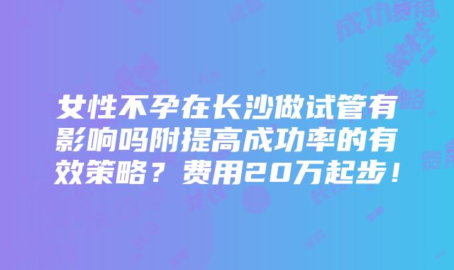 女性不孕在长沙做试管有影响吗附提高成功率的有效策略？费用20万起步！