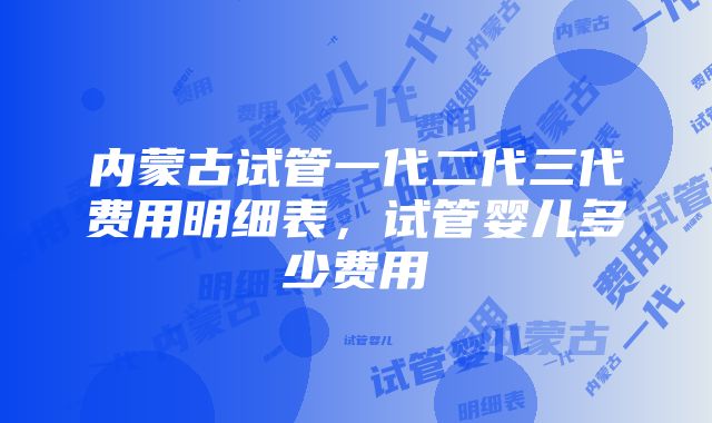 内蒙古试管一代二代三代费用明细表，试管婴儿多少费用