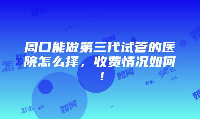 周口能做第三代试管的医院怎么择，收费情况如何！