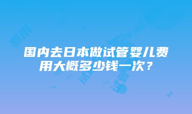 国内去日本做试管婴儿费用大概多少钱一次？