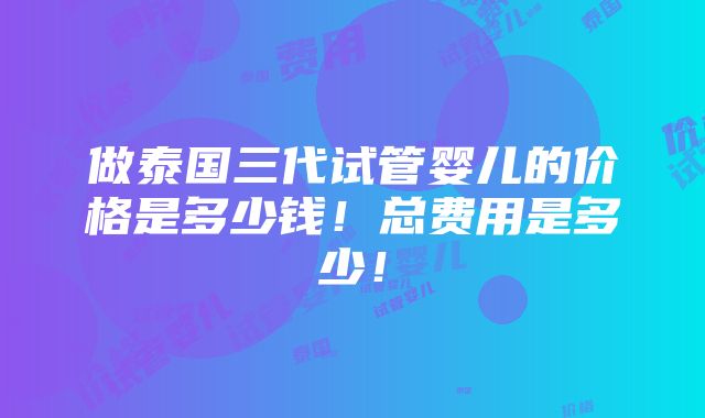 做泰国三代试管婴儿的价格是多少钱！总费用是多少！