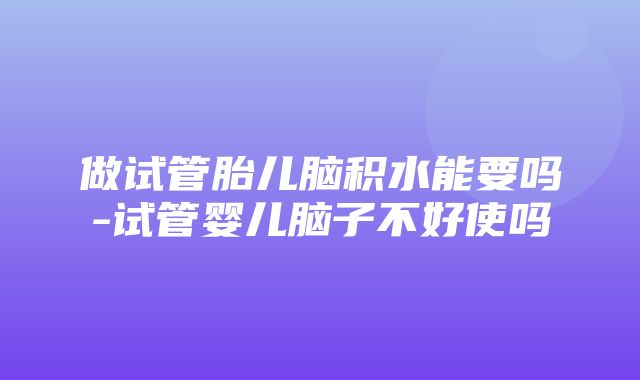 做试管胎儿脑积水能要吗-试管婴儿脑子不好使吗