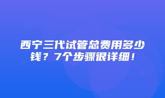 西宁三代试管总费用多少钱？7个步骤很详细！