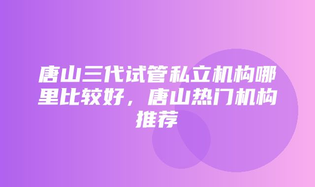 唐山三代试管私立机构哪里比较好，唐山热门机构推荐