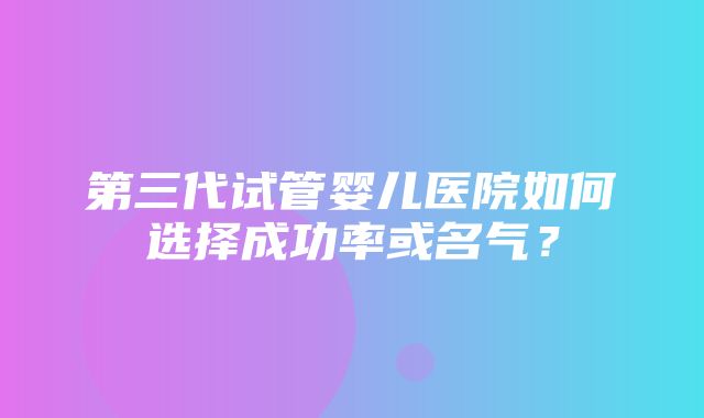 第三代试管婴儿医院如何选择成功率或名气？