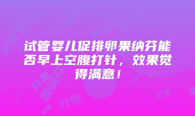 试管婴儿促排卵果纳芬能否早上空腹打针，效果觉得满意！