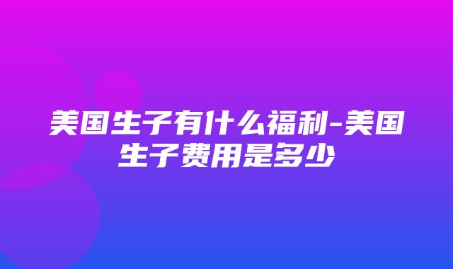 美国生子有什么福利-美国生子费用是多少