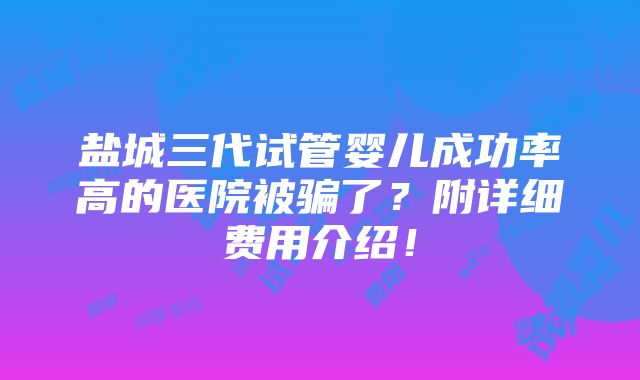 盐城三代试管婴儿成功率高的医院被骗了？附详细费用介绍！