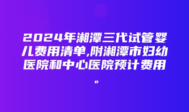 2024年湘潭三代试管婴儿费用清单,附湘潭市妇幼医院和中心医院预计费用。