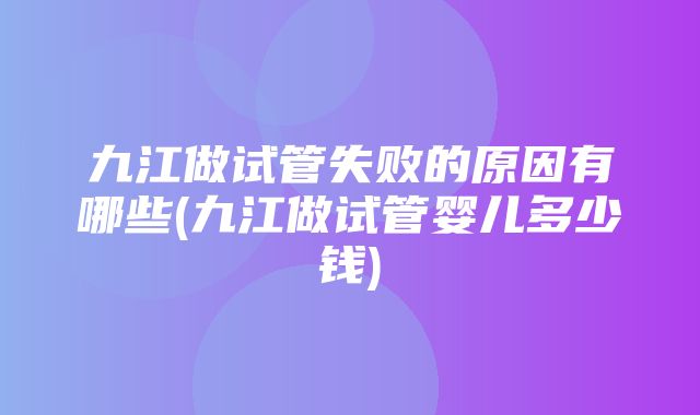 九江做试管失败的原因有哪些(九江做试管婴儿多少钱)