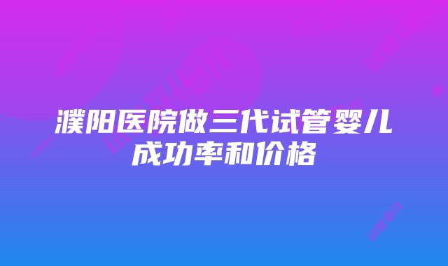 濮阳医院做三代试管婴儿成功率和价格