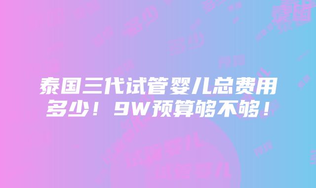 泰国三代试管婴儿总费用多少！9W预算够不够！