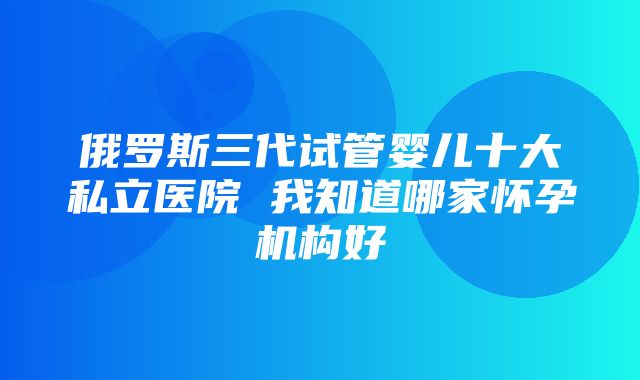 俄罗斯三代试管婴儿十大私立医院 我知道哪家怀孕机构好