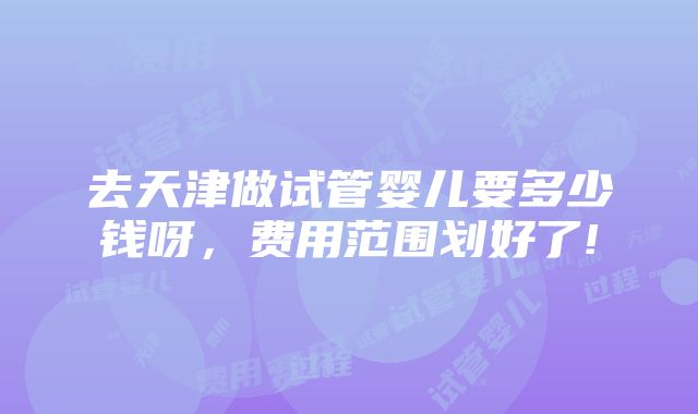 去天津做试管婴儿要多少钱呀，费用范围划好了!