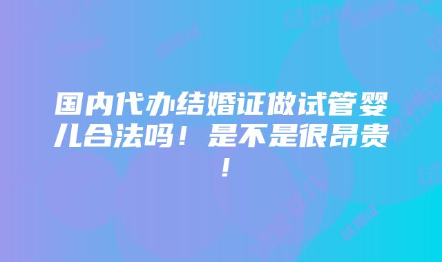 国内代办结婚证做试管婴儿合法吗！是不是很昂贵！