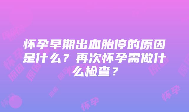 怀孕早期出血胎停的原因是什么？再次怀孕需做什么检查？