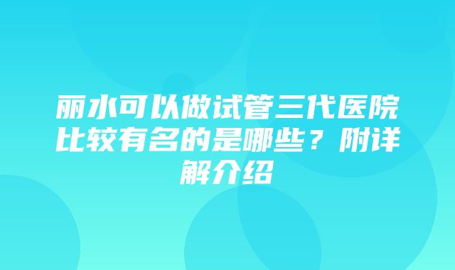 丽水可以做试管三代医院比较有名的是哪些？附详解介绍