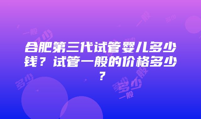 合肥第三代试管婴儿多少钱？试管一般的价格多少？