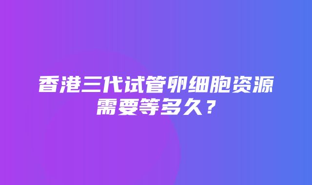 香港三代试管卵细胞资源需要等多久？