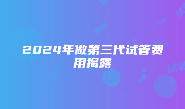 2024年做第三代试管费用揭露