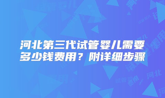 河北第三代试管婴儿需要多少钱费用？附详细步骤