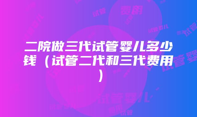 二院做三代试管婴儿多少钱（试管二代和三代费用）