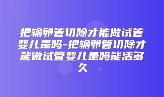 把输卵管切除才能做试管婴儿是吗-把输卵管切除才能做试管婴儿是吗能活多久