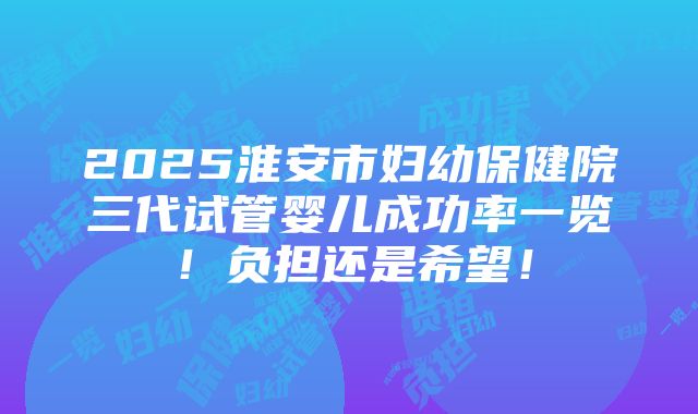 2025淮安市妇幼保健院三代试管婴儿成功率一览！负担还是希望！