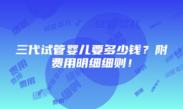 三代试管婴儿要多少钱？附费用明细细则！