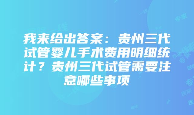 我来给出答案：贵州三代试管婴儿手术费用明细统计？贵州三代试管需要注意哪些事项