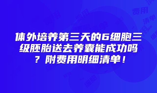 体外培养第三天的6细胞三级胚胎送去养囊能成功吗？附费用明细清单！