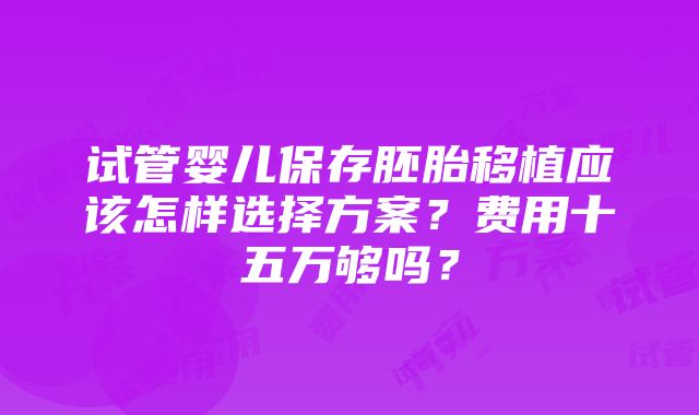 试管婴儿保存胚胎移植应该怎样选择方案？费用十五万够吗？