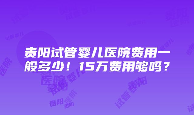 贵阳试管婴儿医院费用一般多少！15万费用够吗？