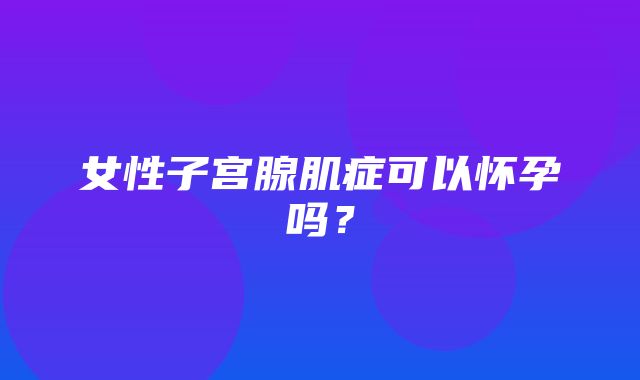 女性子宫腺肌症可以怀孕吗？