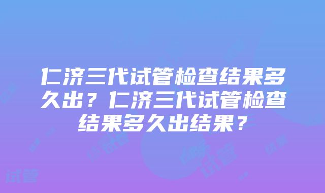 仁济三代试管检查结果多久出？仁济三代试管检查结果多久出结果？