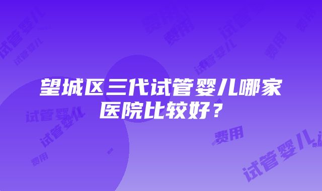 望城区三代试管婴儿哪家医院比较好？