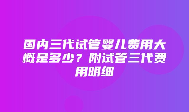 国内三代试管婴儿费用大概是多少？附试管三代费用明细