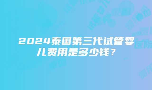 2024泰国第三代试管婴儿费用是多少钱？