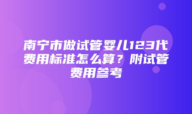 南宁市做试管婴儿123代费用标准怎么算？附试管费用参考