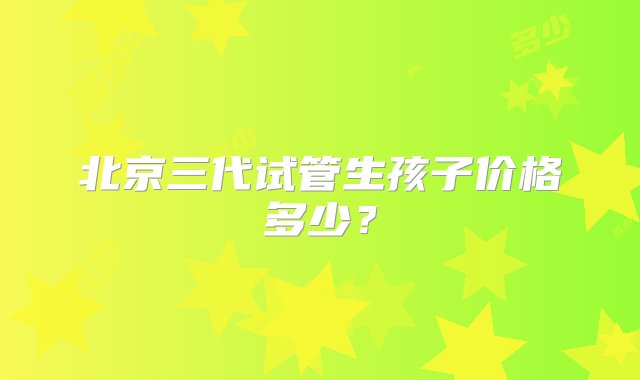 北京三代试管生孩子价格多少？